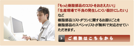 「もっと樹脂部品のコストをおさえたい！」「生産現場で不良の発生しにくい設計にしたい」など樹脂部品コストダウンに関するお困りごとを樹脂部品のスペシャリストが無料で対応させていただきます。